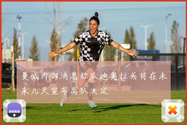 曼城内部消息称瓜迪奥拉或将在未来几天宣布离队决定