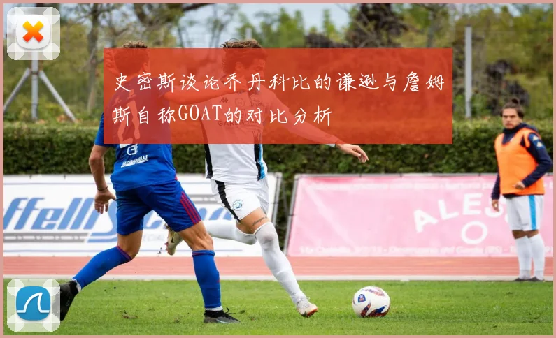 史密斯谈论乔丹科比的谦逊与詹姆斯自称GOAT的对比分析