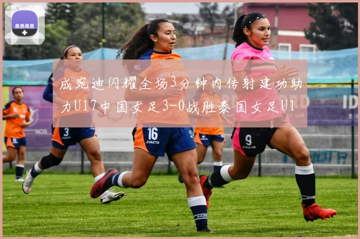 成宛迪闪耀全场3分钟内传射建功助力U17中国女足3-0战胜泰国女足U17