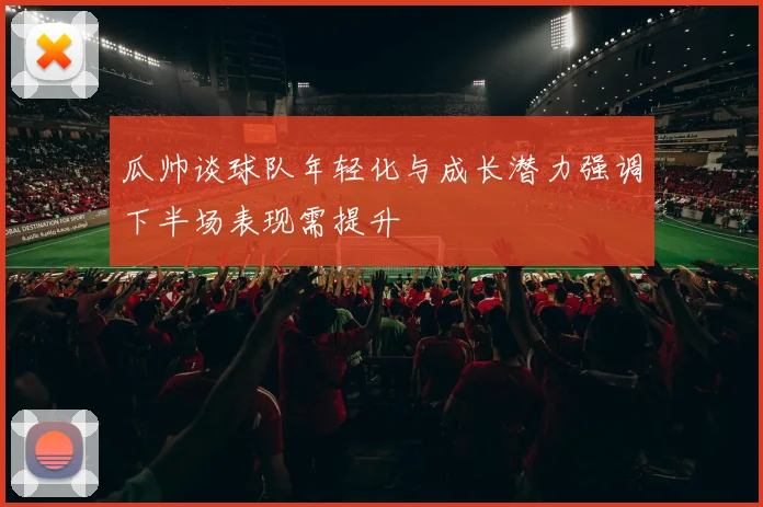 瓜帅谈球队年轻化与成长潜力强调下半场表现需提升