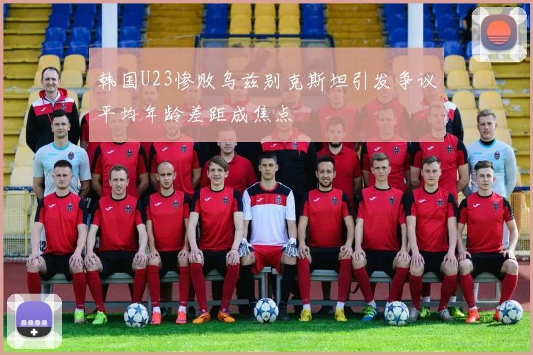韩国U23惨败乌兹别克斯坦引发争议平均年龄差距成焦点
