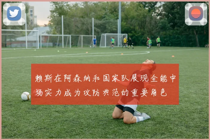 赖斯在阿森纳和国家队展现全能中场实力成为攻防典范的重要角色
