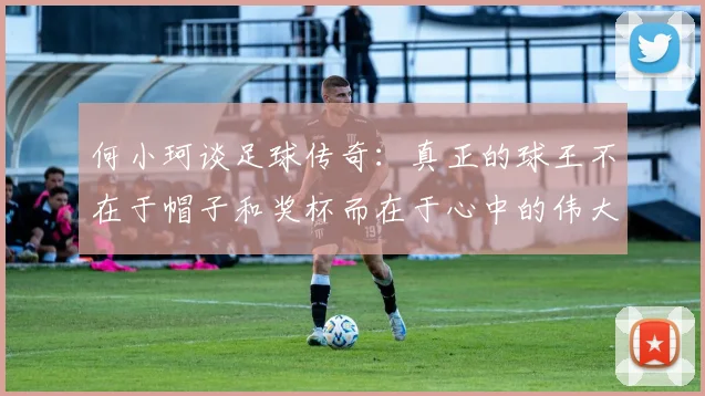何小珂谈足球传奇：真正的球王不在于帽子和奖杯而在于心中的伟大