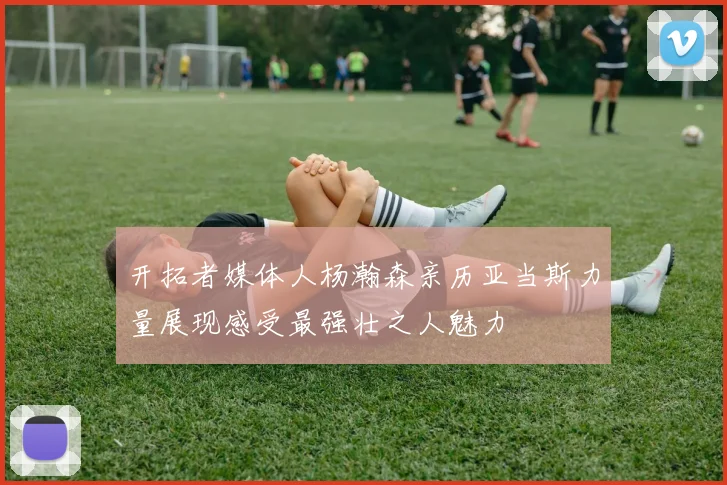 开拓者媒体人杨瀚森亲历亚当斯力量展现感受最强壮之人魅力