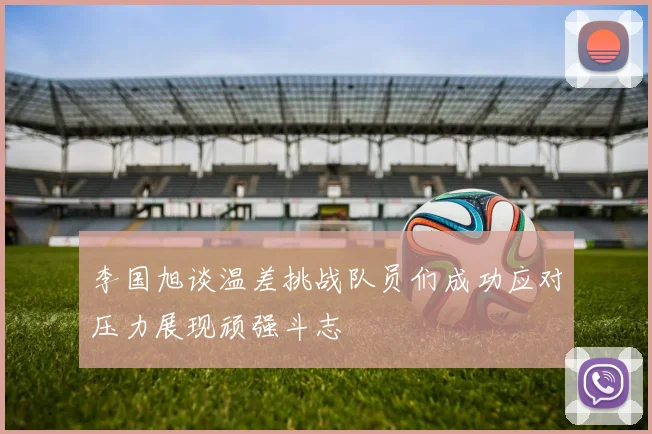 李国旭谈温差挑战队员们成功应对压力展现顽强斗志