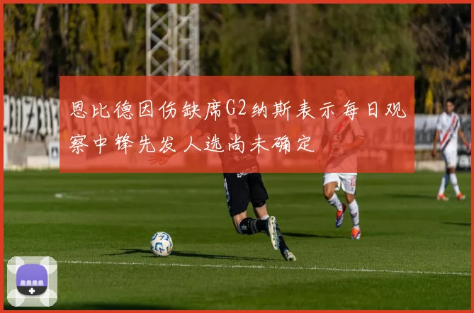 恩比德因伤缺席G2纳斯表示每日观察中锋先发人选尚未确定