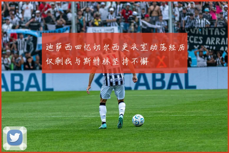 迪萨西回忆切尔西更衣室动荡经历仅剩我与斯特林坚持不懈