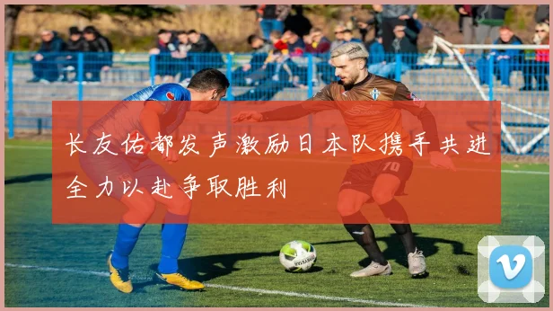 长友佑都发声激励日本队携手共进全力以赴争取胜利