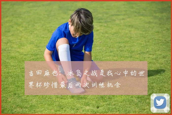 吉田麻也：冰岛之战是我心中的世界杯珍惜最后两次训练机会