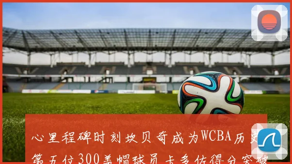 心里程碑时刻坎贝奇成为WCBA历史第五位300盖帽球员卡多佐得分突破1000大关