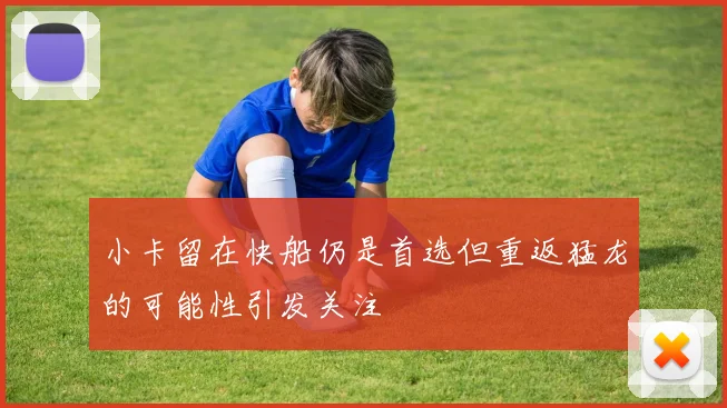 小卡留在快船仍是首选但重返猛龙的可能性引发关注