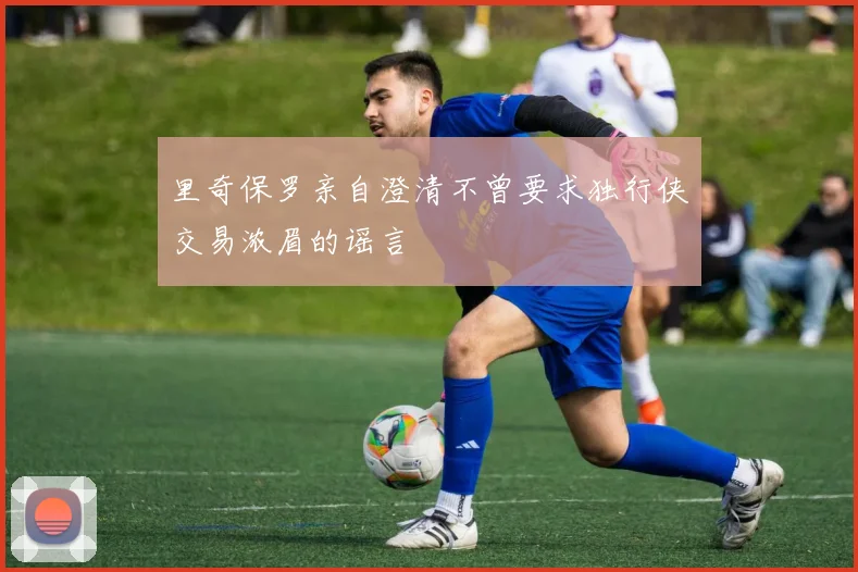 里奇保罗亲自澄清不曾要求独行侠交易浓眉的谣言