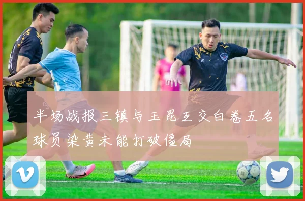 半场战报三镇与玉昆互交白卷五名球员染黄未能打破僵局