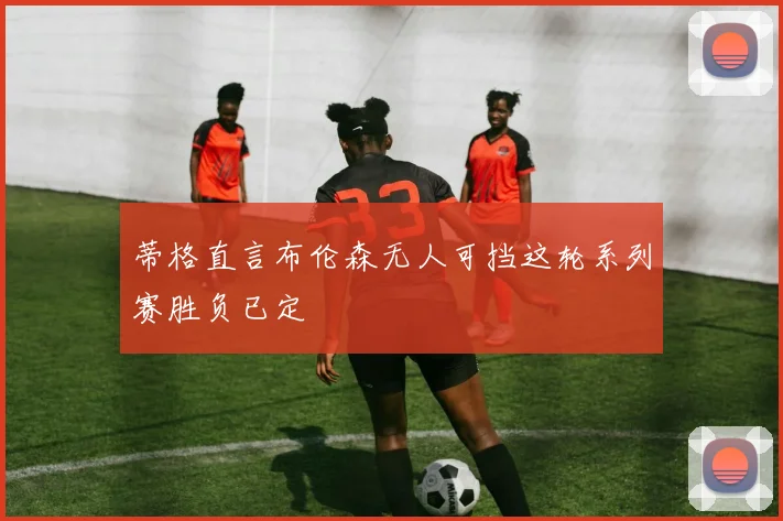 蒂格直言布伦森无人可挡这轮系列赛胜负已定