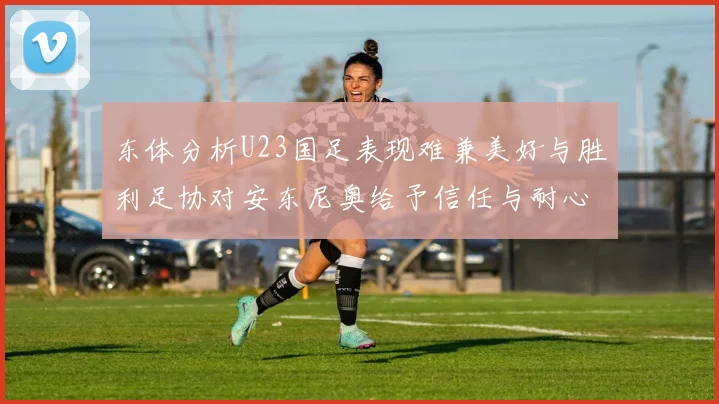 东体分析U23国足表现难兼美好与胜利足协对安东尼奥给予信任与耐心