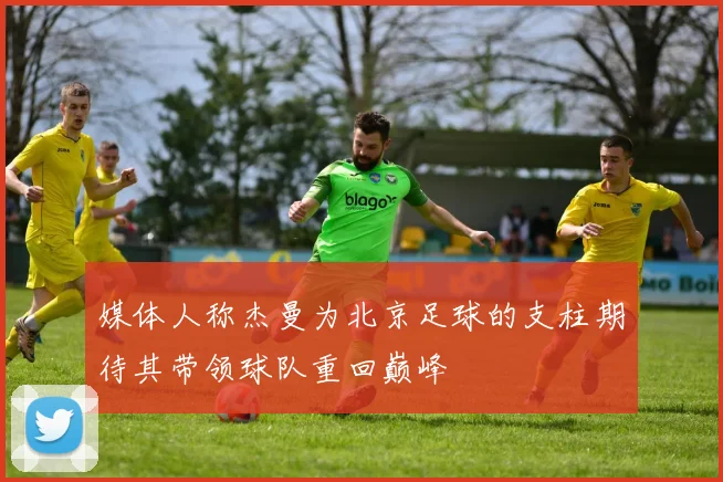 媒体人称杰曼为北京足球的支柱期待其带领球队重回巅峰