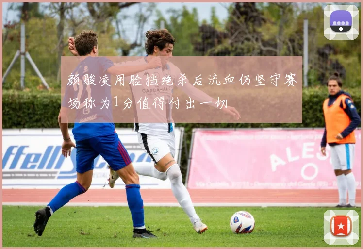 颜骏凌用脸挡绝杀后流血仍坚守赛场称为1分值得付出一切