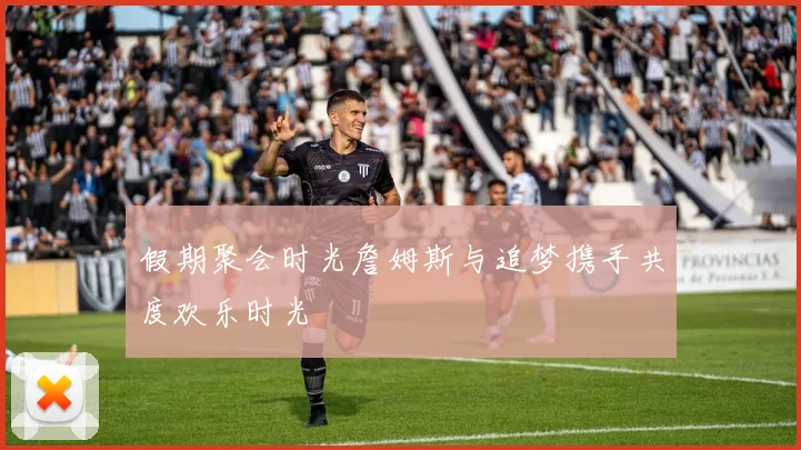 假期聚会时光詹姆斯与追梦携手共度欢乐时光