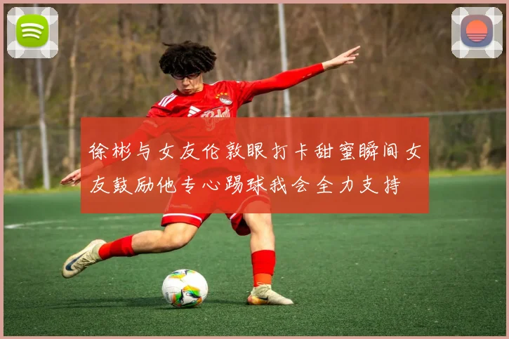 徐彬与女友伦敦眼打卡甜蜜瞬间女友鼓励他专心踢球我会全力支持