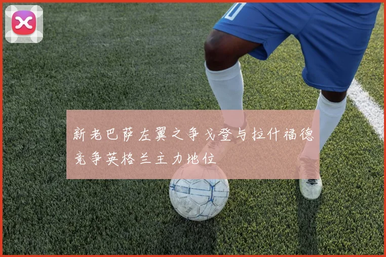 新老巴萨左翼之争戈登与拉什福德竞争英格兰主力地位